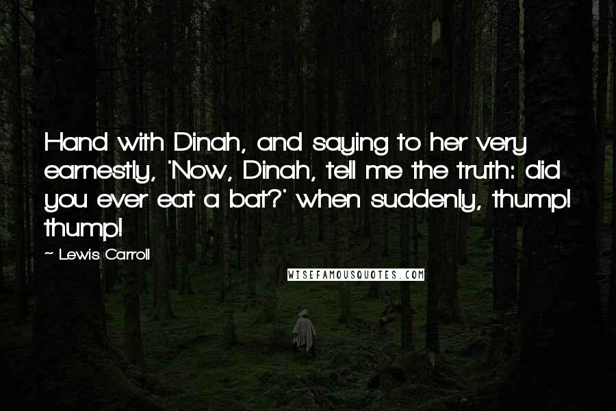 Lewis Carroll Quotes: Hand with Dinah, and saying to her very earnestly, 'Now, Dinah, tell me the truth: did you ever eat a bat?' when suddenly, thump! thump!