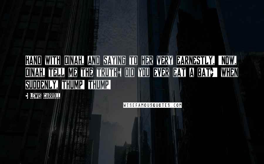 Lewis Carroll Quotes: Hand with Dinah, and saying to her very earnestly, 'Now, Dinah, tell me the truth: did you ever eat a bat?' when suddenly, thump! thump!