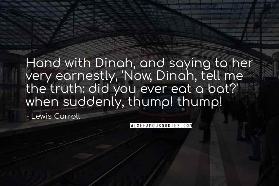 Lewis Carroll Quotes: Hand with Dinah, and saying to her very earnestly, 'Now, Dinah, tell me the truth: did you ever eat a bat?' when suddenly, thump! thump!