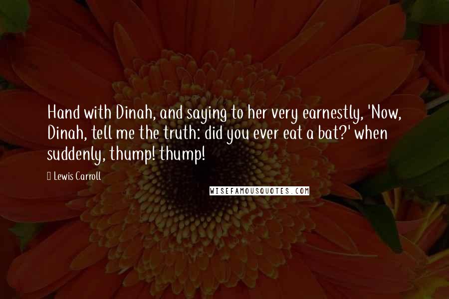 Lewis Carroll Quotes: Hand with Dinah, and saying to her very earnestly, 'Now, Dinah, tell me the truth: did you ever eat a bat?' when suddenly, thump! thump!