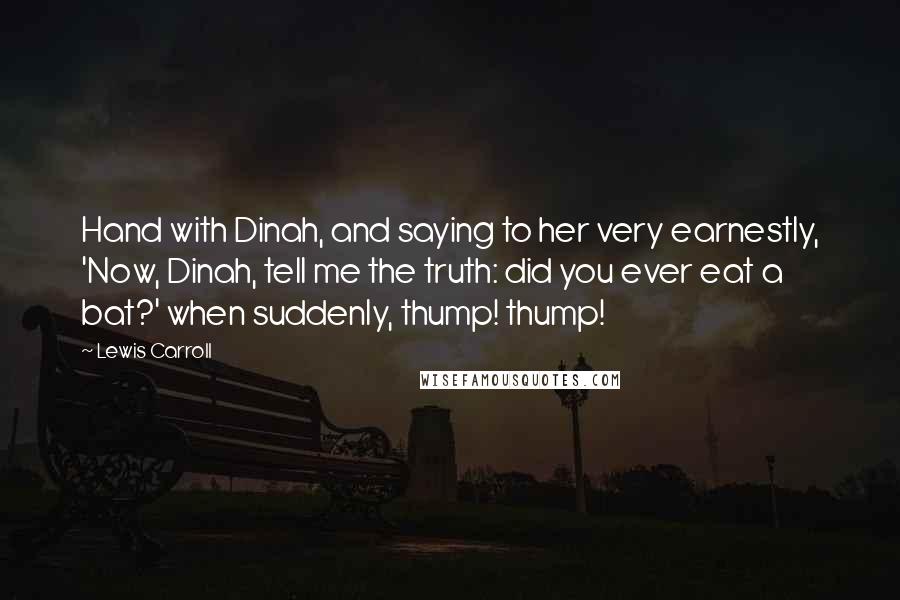 Lewis Carroll Quotes: Hand with Dinah, and saying to her very earnestly, 'Now, Dinah, tell me the truth: did you ever eat a bat?' when suddenly, thump! thump!