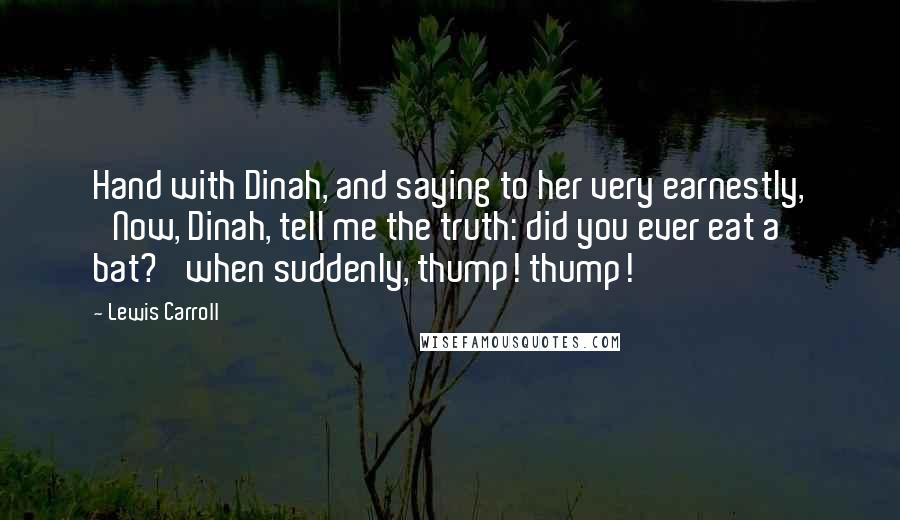 Lewis Carroll Quotes: Hand with Dinah, and saying to her very earnestly, 'Now, Dinah, tell me the truth: did you ever eat a bat?' when suddenly, thump! thump!