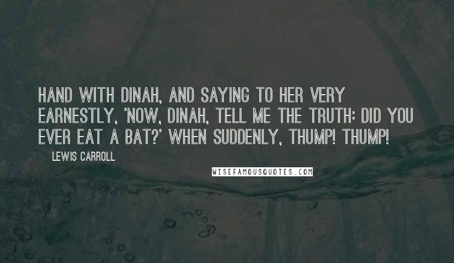 Lewis Carroll Quotes: Hand with Dinah, and saying to her very earnestly, 'Now, Dinah, tell me the truth: did you ever eat a bat?' when suddenly, thump! thump!