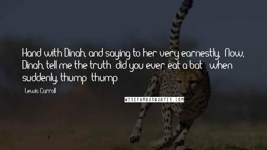 Lewis Carroll Quotes: Hand with Dinah, and saying to her very earnestly, 'Now, Dinah, tell me the truth: did you ever eat a bat?' when suddenly, thump! thump!