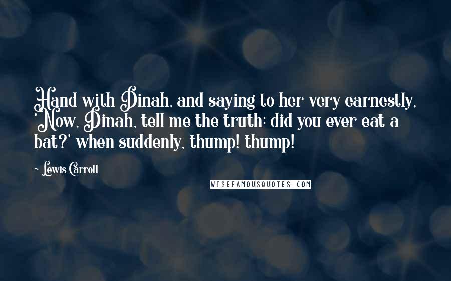 Lewis Carroll Quotes: Hand with Dinah, and saying to her very earnestly, 'Now, Dinah, tell me the truth: did you ever eat a bat?' when suddenly, thump! thump!