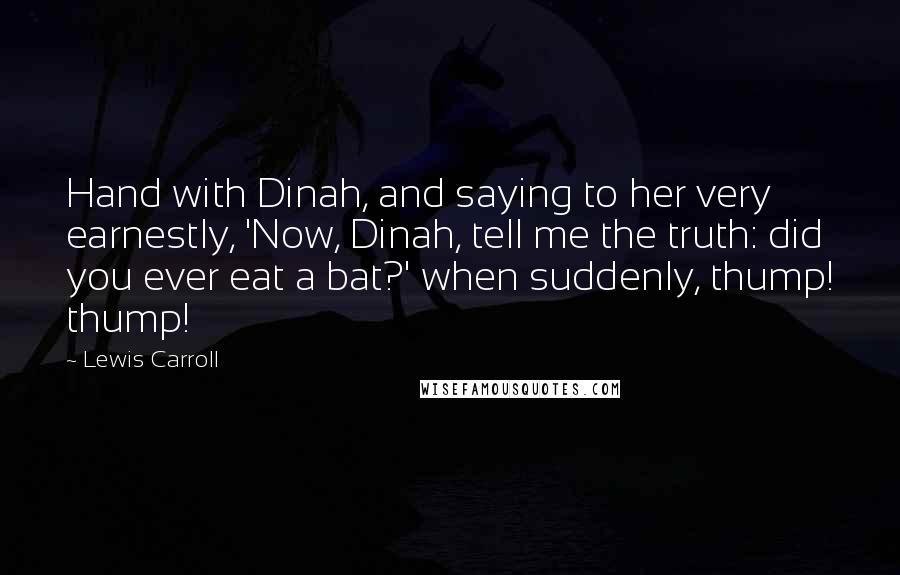 Lewis Carroll Quotes: Hand with Dinah, and saying to her very earnestly, 'Now, Dinah, tell me the truth: did you ever eat a bat?' when suddenly, thump! thump!