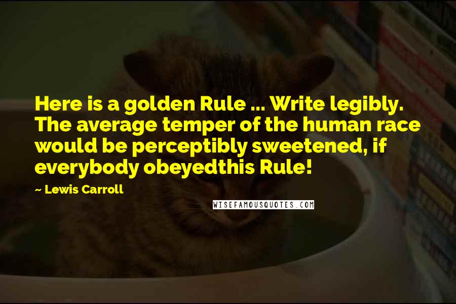 Lewis Carroll Quotes: Here is a golden Rule ... Write legibly. The average temper of the human race would be perceptibly sweetened, if everybody obeyedthis Rule!