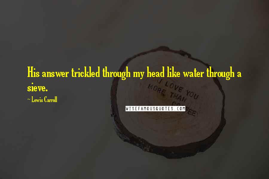 Lewis Carroll Quotes: His answer trickled through my head like water through a sieve.