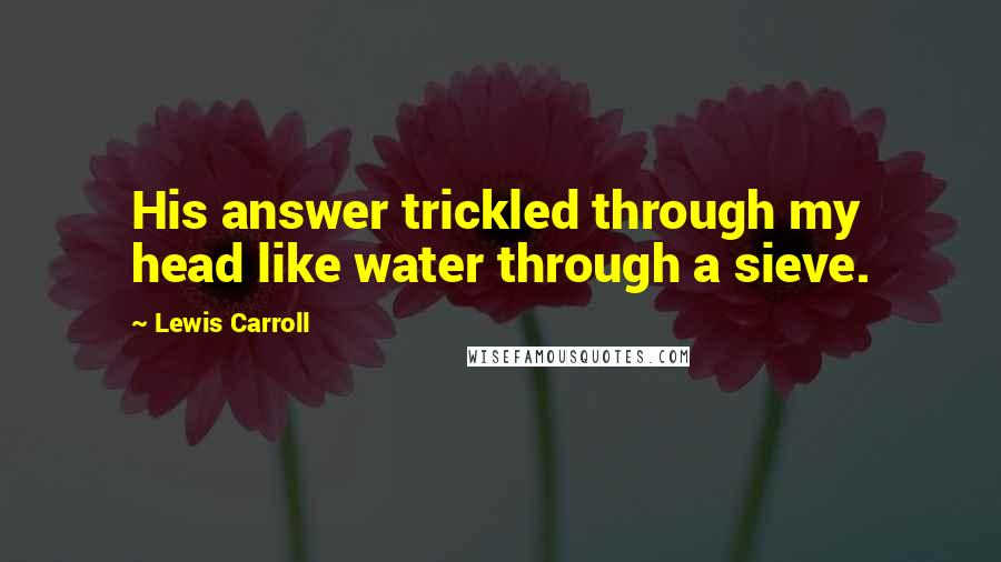 Lewis Carroll Quotes: His answer trickled through my head like water through a sieve.