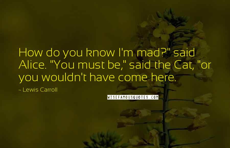 Lewis Carroll Quotes: How do you know I'm mad?" said Alice. "You must be," said the Cat, "or you wouldn't have come here.