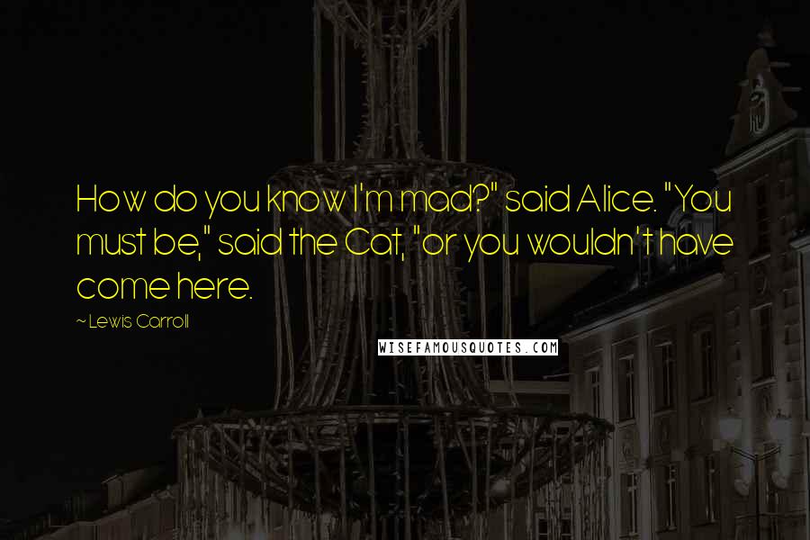 Lewis Carroll Quotes: How do you know I'm mad?" said Alice. "You must be," said the Cat, "or you wouldn't have come here.