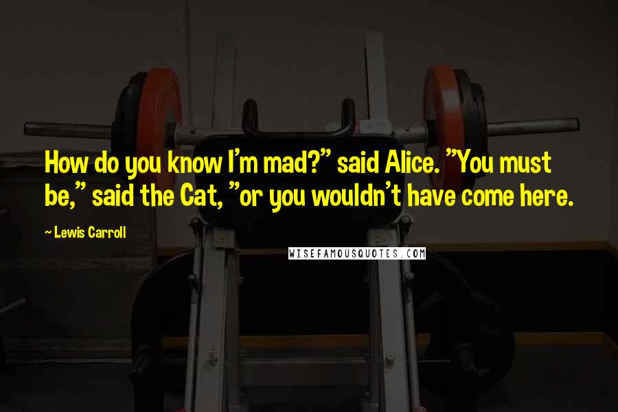 Lewis Carroll Quotes: How do you know I'm mad?" said Alice. "You must be," said the Cat, "or you wouldn't have come here.