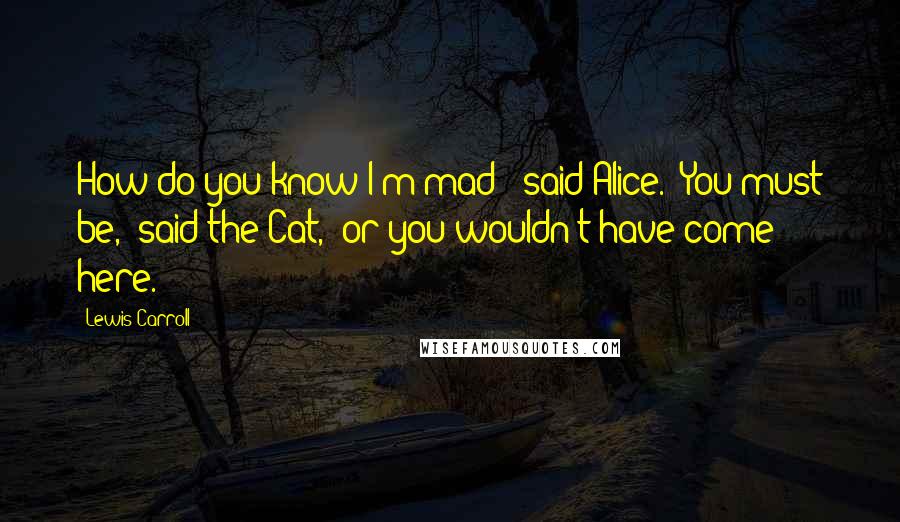 Lewis Carroll Quotes: How do you know I'm mad?" said Alice. "You must be," said the Cat, "or you wouldn't have come here.