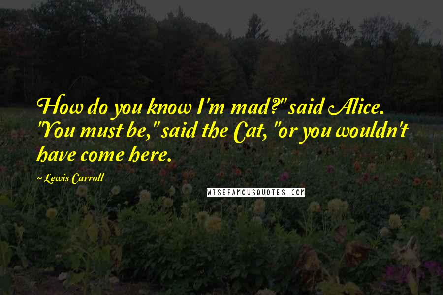 Lewis Carroll Quotes: How do you know I'm mad?" said Alice. "You must be," said the Cat, "or you wouldn't have come here.