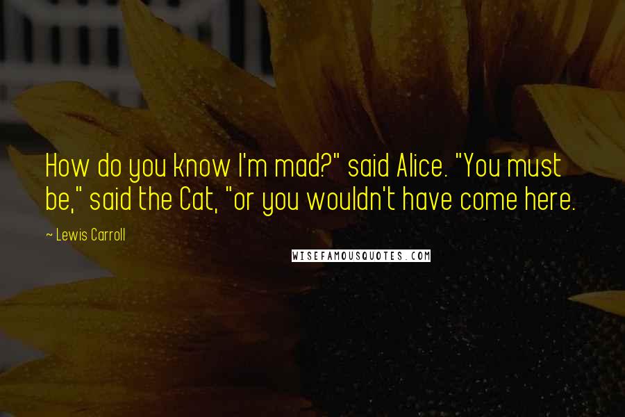 Lewis Carroll Quotes: How do you know I'm mad?" said Alice. "You must be," said the Cat, "or you wouldn't have come here.