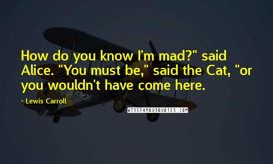 Lewis Carroll Quotes: How do you know I'm mad?" said Alice. "You must be," said the Cat, "or you wouldn't have come here.