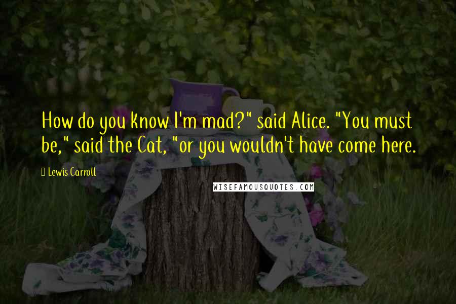 Lewis Carroll Quotes: How do you know I'm mad?" said Alice. "You must be," said the Cat, "or you wouldn't have come here.