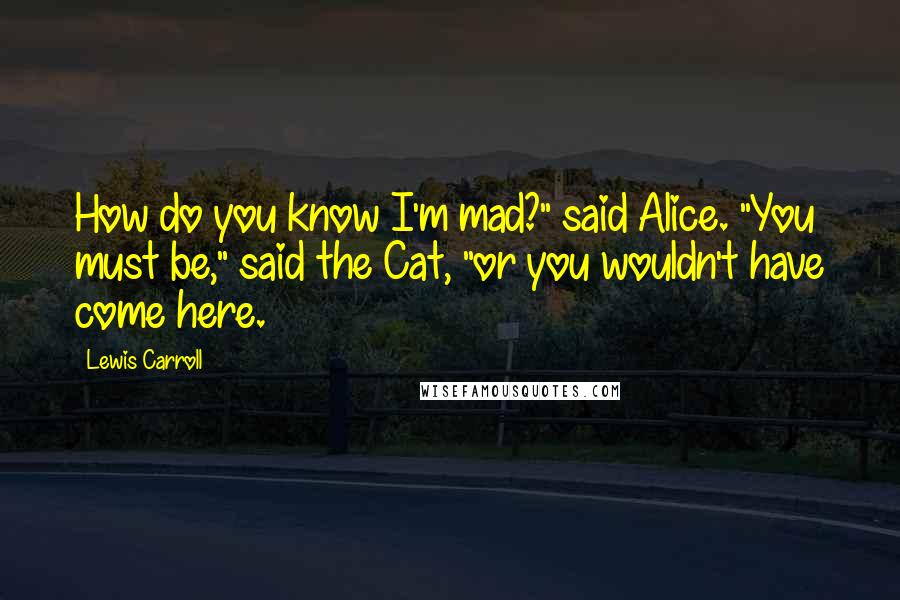 Lewis Carroll Quotes: How do you know I'm mad?" said Alice. "You must be," said the Cat, "or you wouldn't have come here.