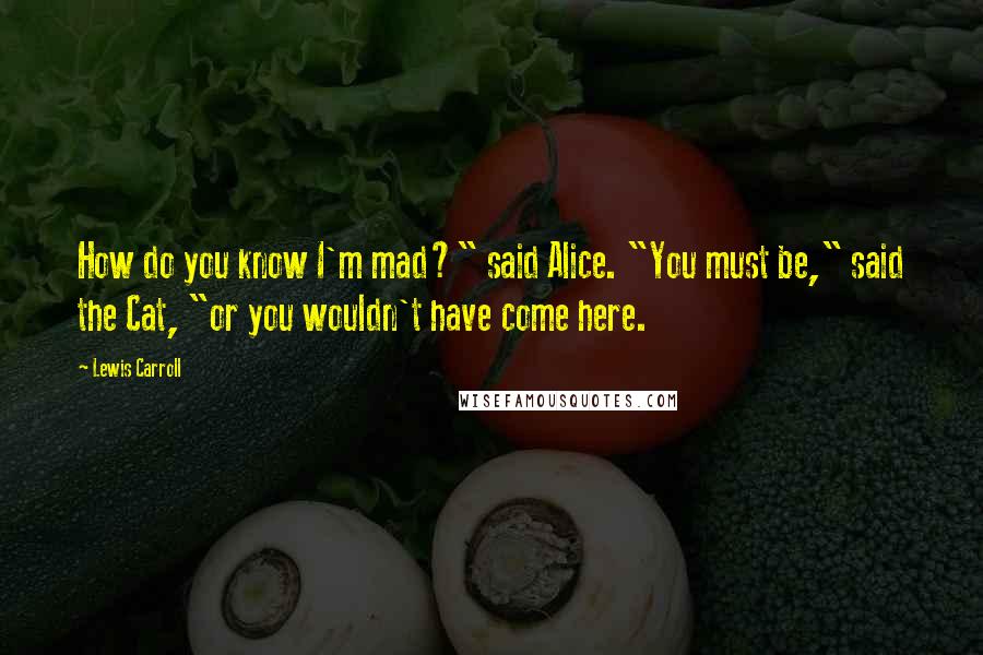 Lewis Carroll Quotes: How do you know I'm mad?" said Alice. "You must be," said the Cat, "or you wouldn't have come here.
