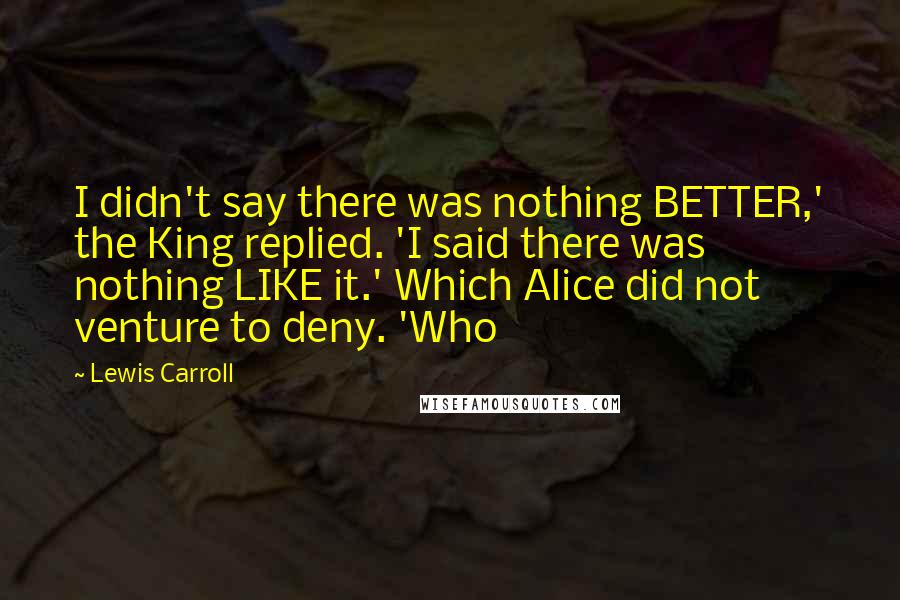 Lewis Carroll Quotes: I didn't say there was nothing BETTER,' the King replied. 'I said there was nothing LIKE it.' Which Alice did not venture to deny. 'Who