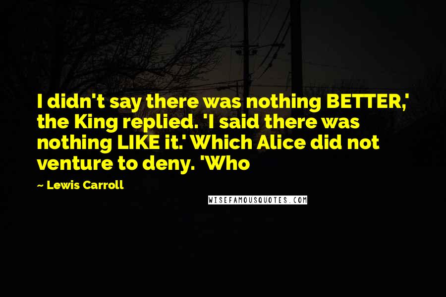 Lewis Carroll Quotes: I didn't say there was nothing BETTER,' the King replied. 'I said there was nothing LIKE it.' Which Alice did not venture to deny. 'Who