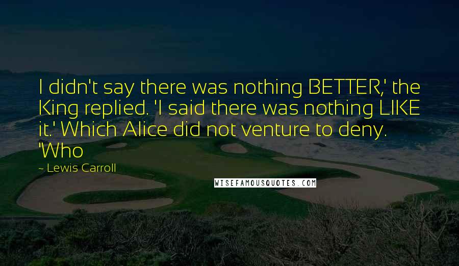 Lewis Carroll Quotes: I didn't say there was nothing BETTER,' the King replied. 'I said there was nothing LIKE it.' Which Alice did not venture to deny. 'Who