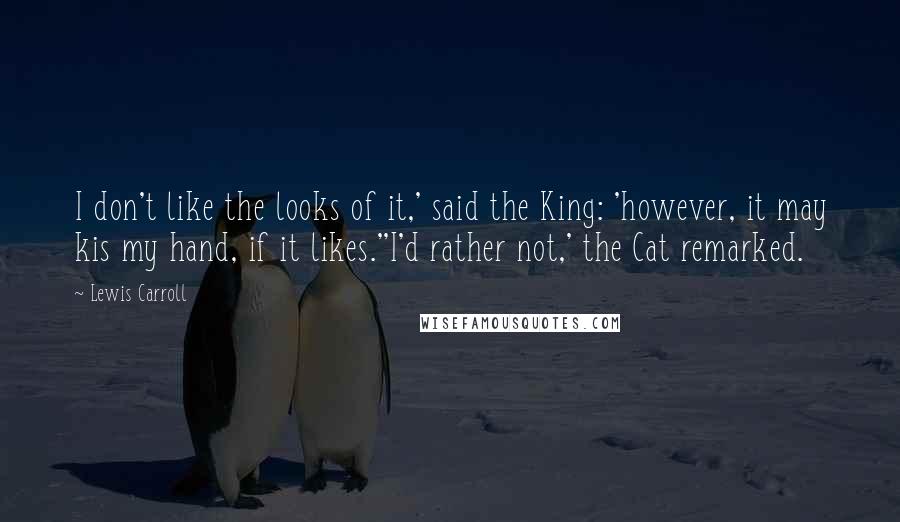 Lewis Carroll Quotes: I don't like the looks of it,' said the King: 'however, it may kis my hand, if it likes.''I'd rather not,' the Cat remarked.