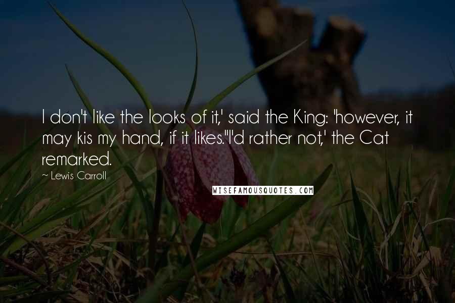 Lewis Carroll Quotes: I don't like the looks of it,' said the King: 'however, it may kis my hand, if it likes.''I'd rather not,' the Cat remarked.