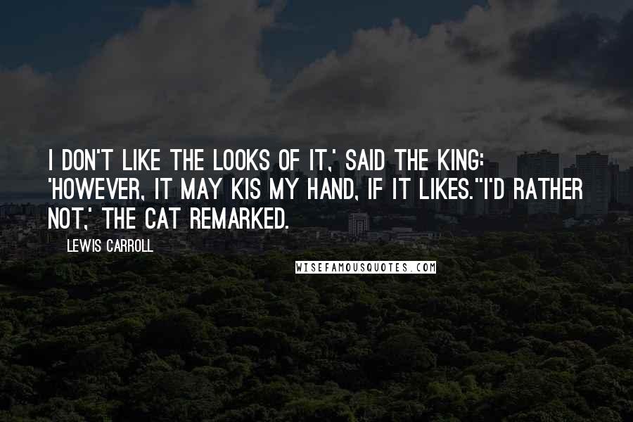 Lewis Carroll Quotes: I don't like the looks of it,' said the King: 'however, it may kis my hand, if it likes.''I'd rather not,' the Cat remarked.