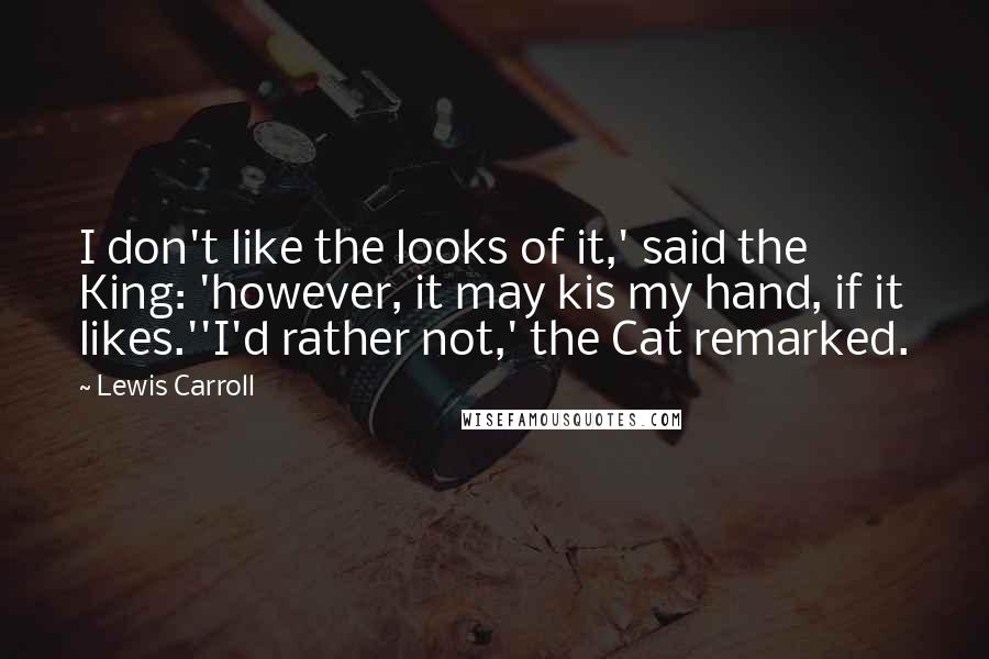 Lewis Carroll Quotes: I don't like the looks of it,' said the King: 'however, it may kis my hand, if it likes.''I'd rather not,' the Cat remarked.