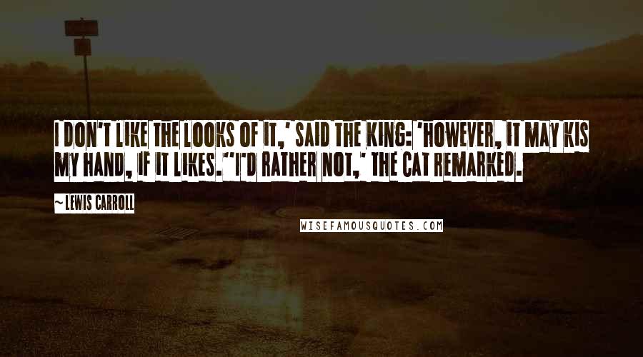 Lewis Carroll Quotes: I don't like the looks of it,' said the King: 'however, it may kis my hand, if it likes.''I'd rather not,' the Cat remarked.