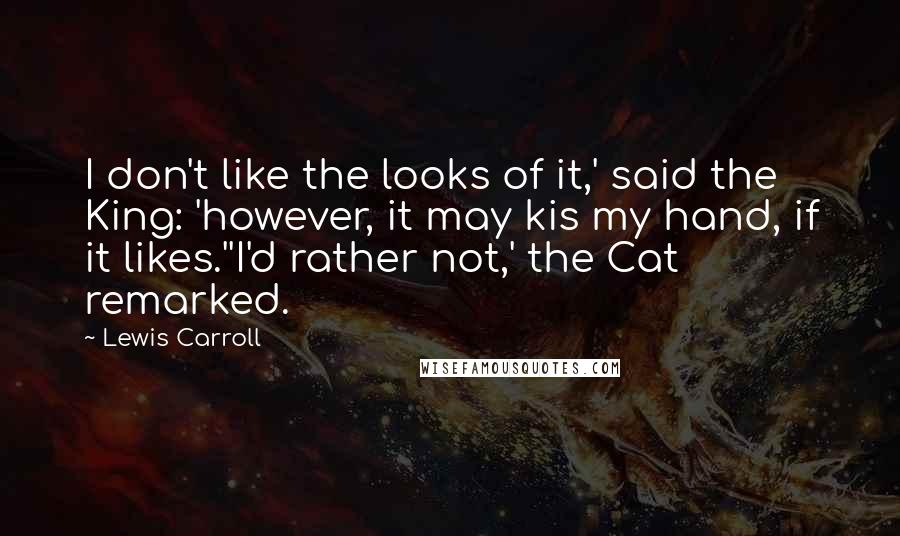 Lewis Carroll Quotes: I don't like the looks of it,' said the King: 'however, it may kis my hand, if it likes.''I'd rather not,' the Cat remarked.