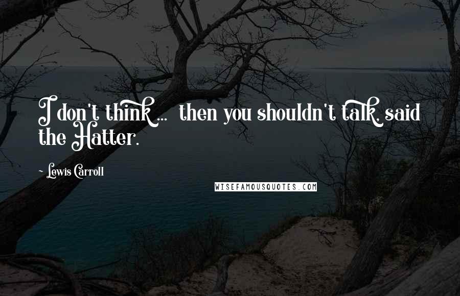 Lewis Carroll Quotes: I don't think ...  then you shouldn't talk, said the Hatter.