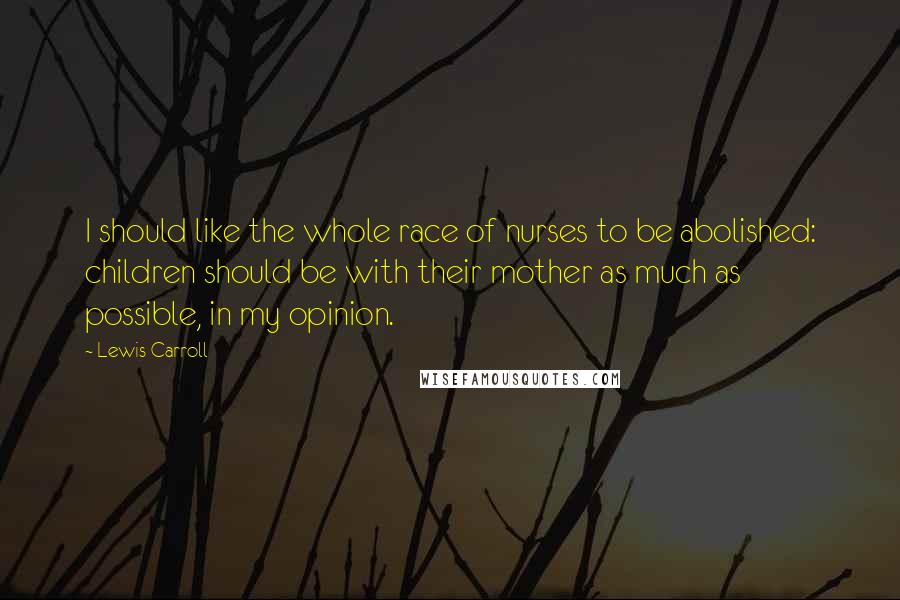 Lewis Carroll Quotes: I should like the whole race of nurses to be abolished: children should be with their mother as much as possible, in my opinion.