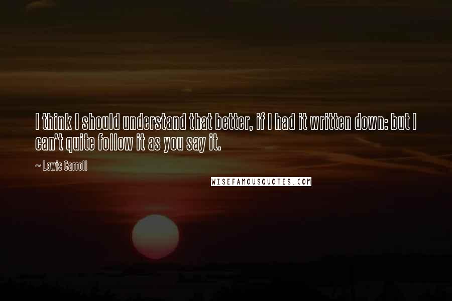 Lewis Carroll Quotes: I think I should understand that better, if I had it written down: but I can't quite follow it as you say it.