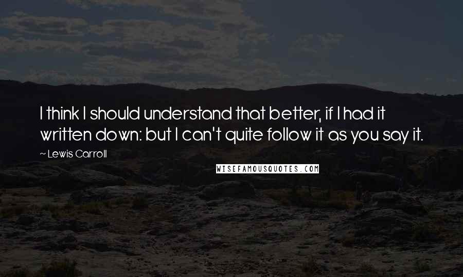 Lewis Carroll Quotes: I think I should understand that better, if I had it written down: but I can't quite follow it as you say it.