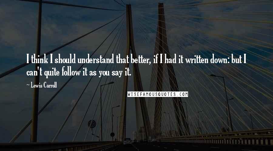 Lewis Carroll Quotes: I think I should understand that better, if I had it written down: but I can't quite follow it as you say it.