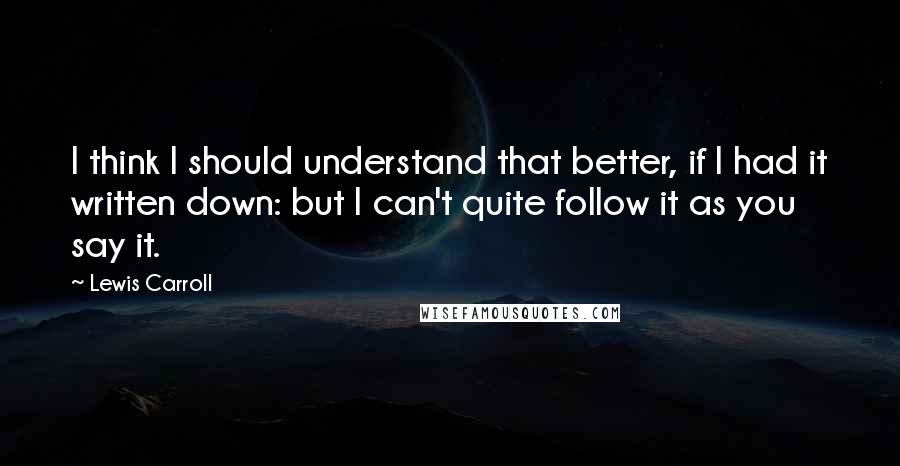 Lewis Carroll Quotes: I think I should understand that better, if I had it written down: but I can't quite follow it as you say it.