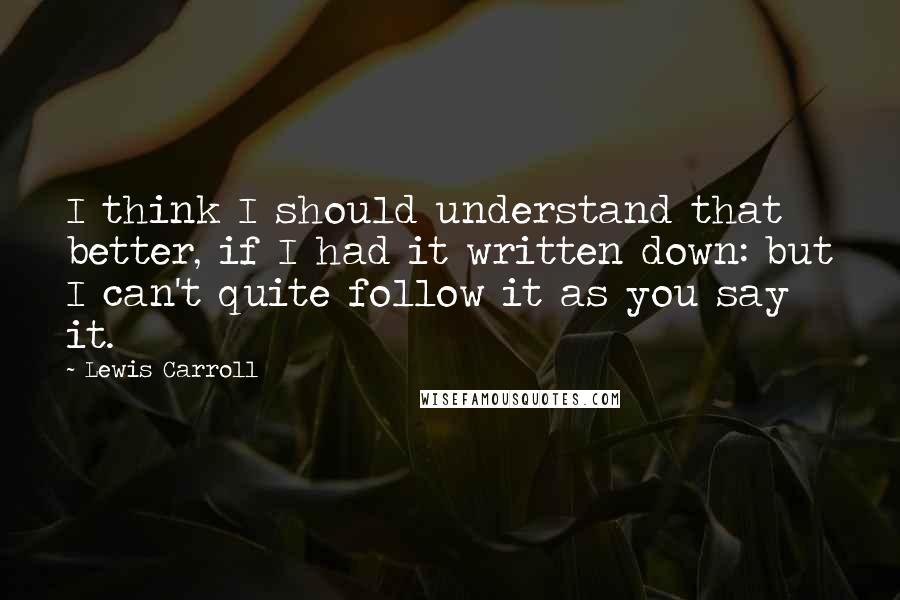 Lewis Carroll Quotes: I think I should understand that better, if I had it written down: but I can't quite follow it as you say it.