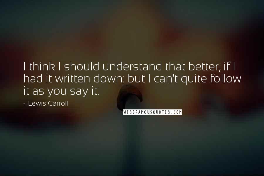 Lewis Carroll Quotes: I think I should understand that better, if I had it written down: but I can't quite follow it as you say it.