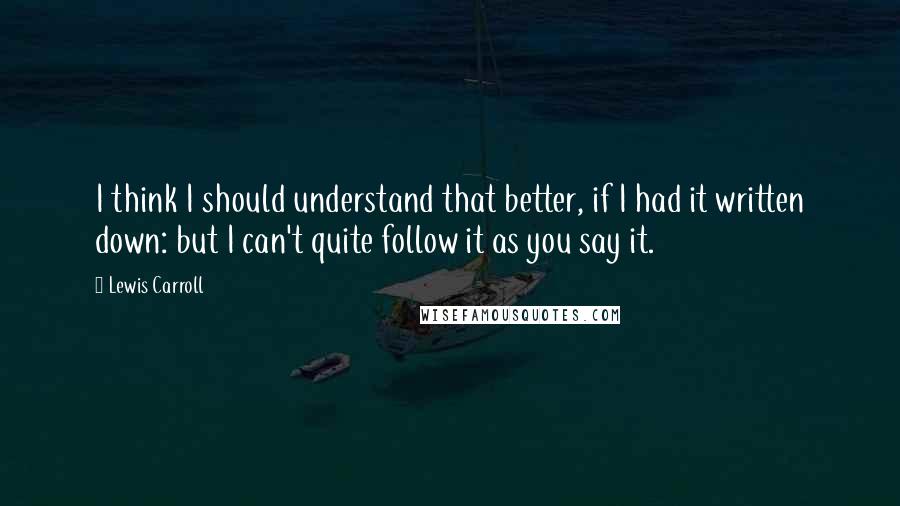 Lewis Carroll Quotes: I think I should understand that better, if I had it written down: but I can't quite follow it as you say it.