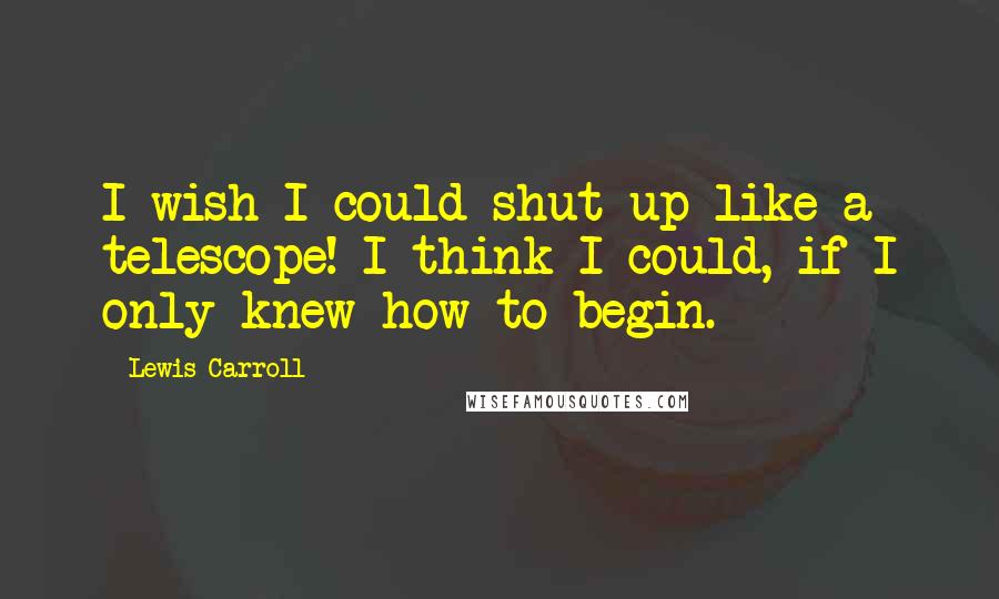 Lewis Carroll Quotes: I wish I could shut up like a telescope! I think I could, if I only knew how to begin.