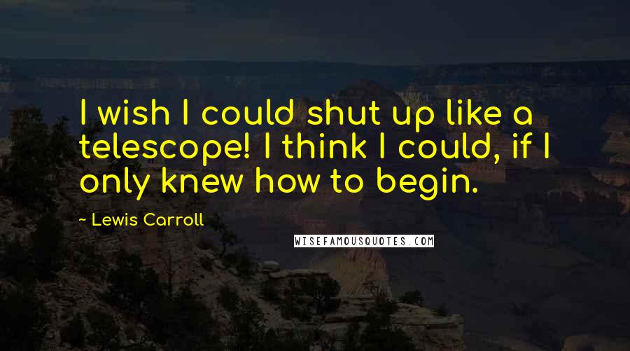 Lewis Carroll Quotes: I wish I could shut up like a telescope! I think I could, if I only knew how to begin.