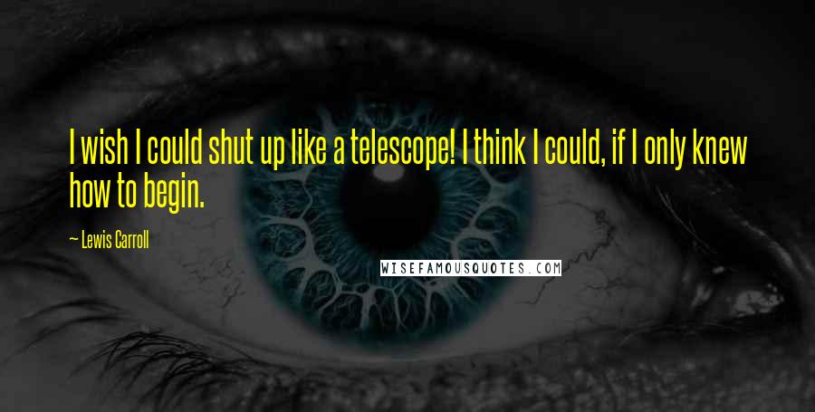 Lewis Carroll Quotes: I wish I could shut up like a telescope! I think I could, if I only knew how to begin.