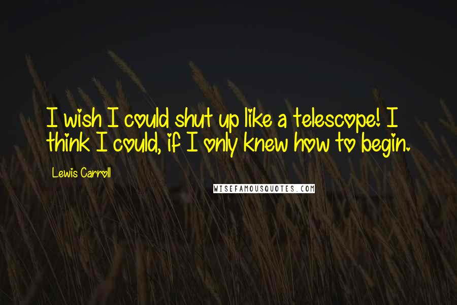 Lewis Carroll Quotes: I wish I could shut up like a telescope! I think I could, if I only knew how to begin.