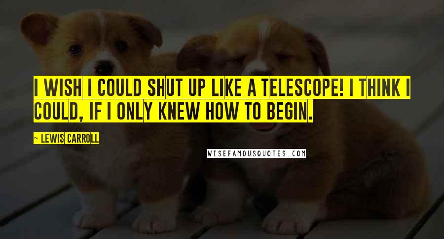 Lewis Carroll Quotes: I wish I could shut up like a telescope! I think I could, if I only knew how to begin.