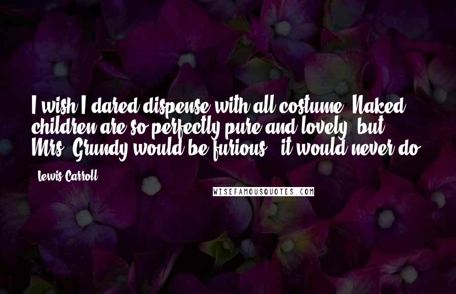 Lewis Carroll Quotes: I wish I dared dispense with all costume. Naked children are so perfectly pure and lovely; but Mrs. Grundy would be furious - it would never do.