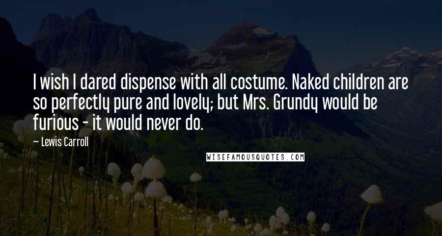 Lewis Carroll Quotes: I wish I dared dispense with all costume. Naked children are so perfectly pure and lovely; but Mrs. Grundy would be furious - it would never do.