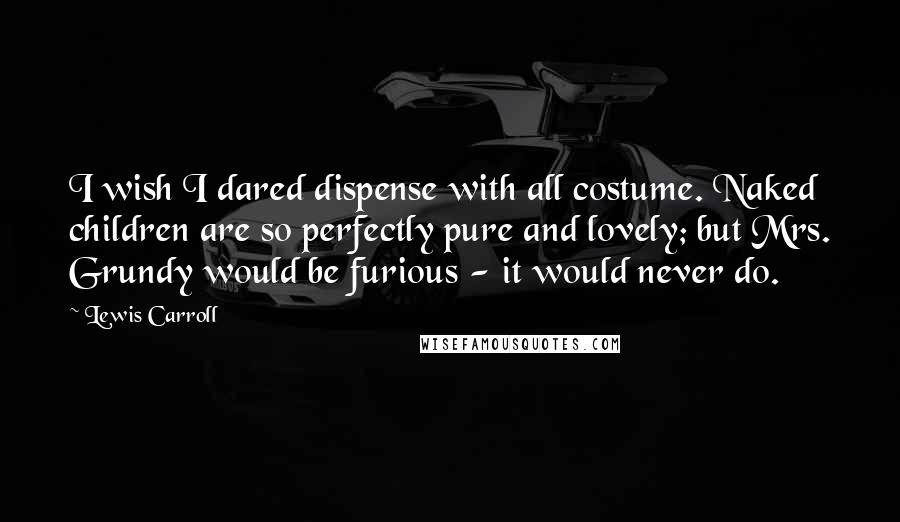 Lewis Carroll Quotes: I wish I dared dispense with all costume. Naked children are so perfectly pure and lovely; but Mrs. Grundy would be furious - it would never do.
