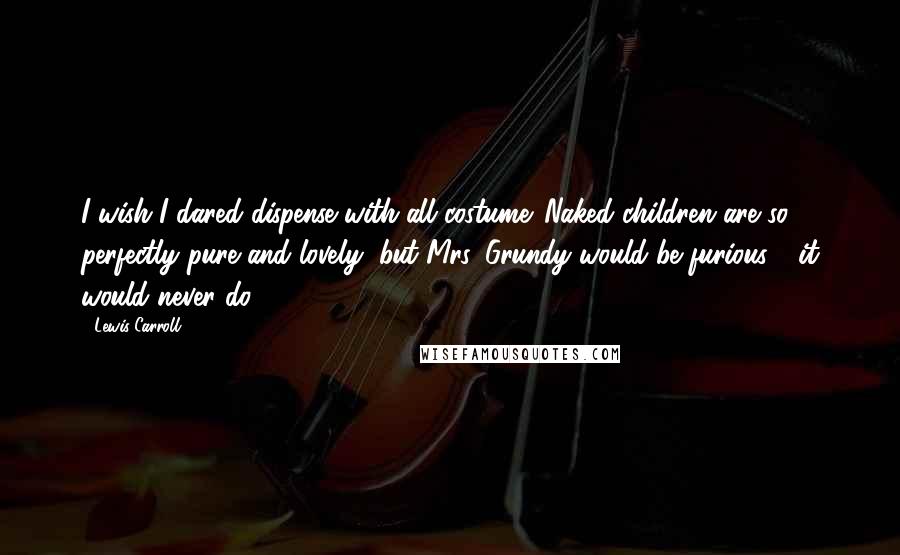 Lewis Carroll Quotes: I wish I dared dispense with all costume. Naked children are so perfectly pure and lovely; but Mrs. Grundy would be furious - it would never do.